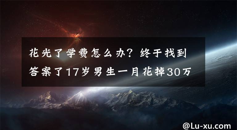 花光了學(xué)費(fèi)怎么辦？終于找到答案了17歲男生一月花掉30萬留學(xué)費(fèi)，看了消費(fèi)項(xiàng)目家長崩潰……警方已介入