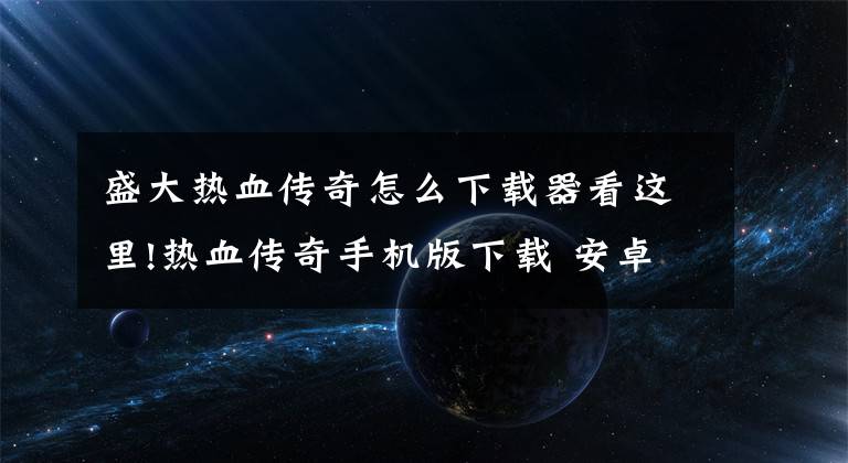 盛大熱血傳奇怎么下載器看這里!熱血傳奇手機(jī)版下載 安卓手機(jī)版下載