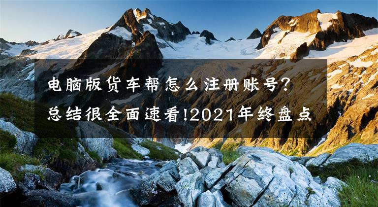 電腦版貨車幫怎么注冊賬號？總結(jié)很全面速看!2021年終盤點(diǎn)｜網(wǎng)絡(luò)貨運(yùn)龍爭虎斗：滿幫上市、滴滴美團(tuán)跨界入局，行業(yè)迎首個安全運(yùn)營標(biāo)準(zhǔn)