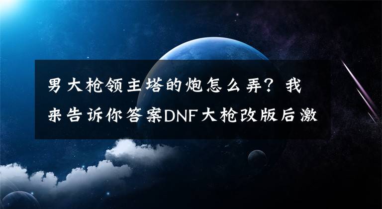 男大槍領主塔的炮怎么弄？我來告訴你答案DNF大槍改版后激光兵加點換裝以及裝備搭配