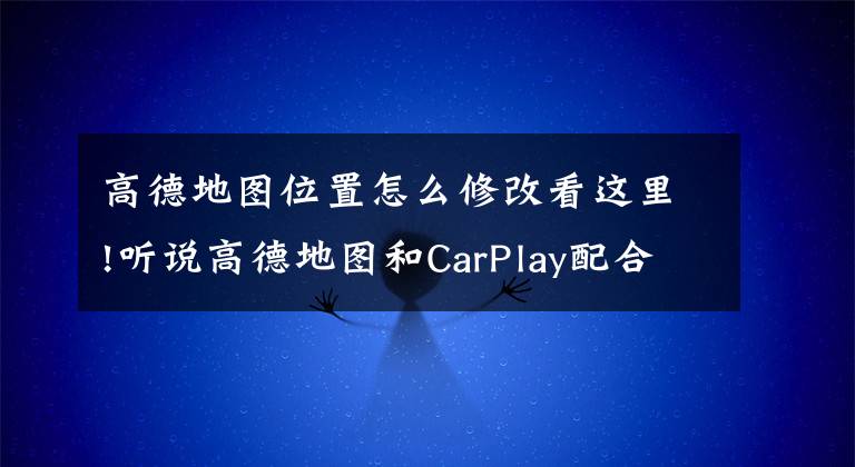 高德地圖位置怎么修改看這里!聽說高德地圖和CarPlay配合使用真香哦