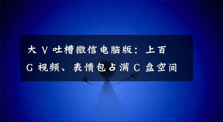 大 V 吐槽微信電腦版：上百 G 視頻、表情包占滿 C 盤空間