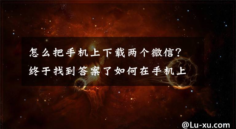 怎么把手機(jī)上下載兩個(gè)微信？終于找到答案了如何在手機(jī)上登陸兩個(gè)微信，如何設(shè)置手機(jī)應(yīng)用分身功能