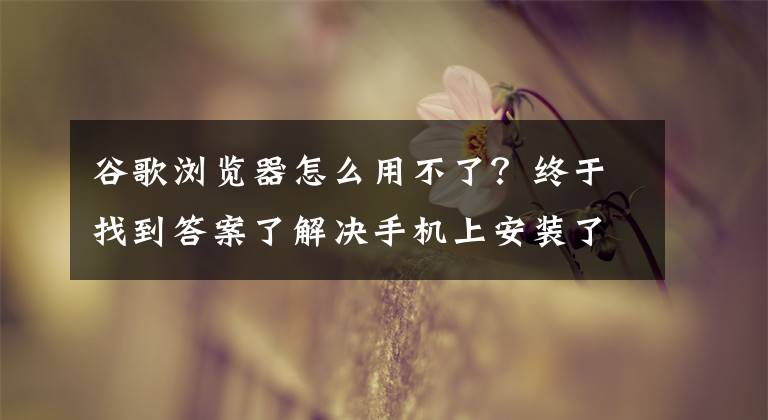 谷歌瀏覽器怎么用不了？終于找到答案了解決手機上安裝了谷歌瀏覽器卻不顯示的問題