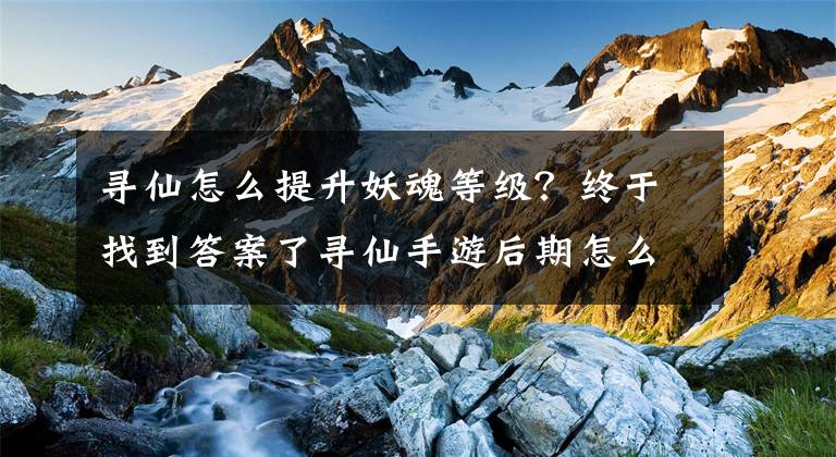 尋仙怎么提升妖魂等級(jí)？終于找到答案了尋仙手游后期怎么升級(jí) 后期升級(jí)必做任務(wù)