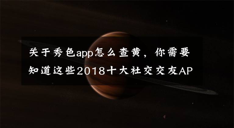 關(guān)于秀色app怎么查黃，你需要知道這些2018十大社交交友APP排行榜：陌陌第二