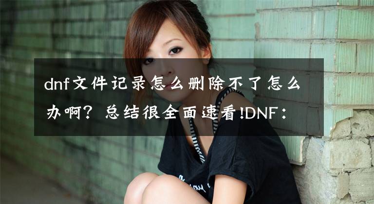 dnf文件記錄怎么刪除不了怎么辦?。靠偨Y(jié)很全面速看!DNF：打團(tuán)掉線，一直檢查更新怎么辦？這招秒加載