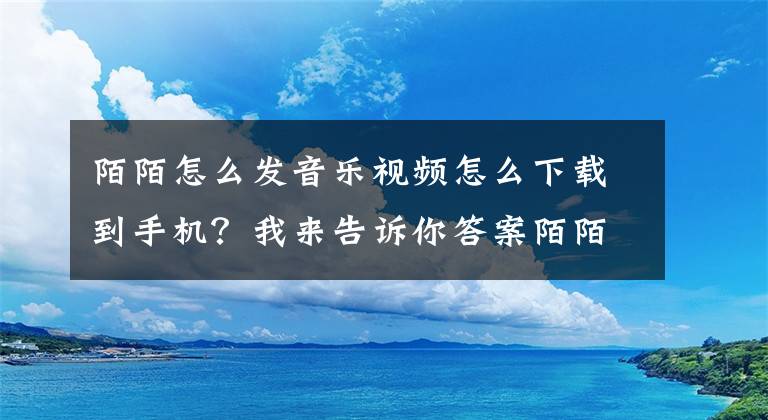 陌陌怎么發(fā)音樂視頻怎么下載到手機(jī)？我來告訴你答案陌陌發(fā)布新版 全面支持音樂功能