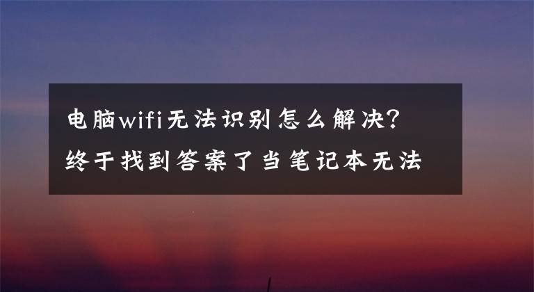 電腦wifi無法識(shí)別怎么解決？終于找到答案了當(dāng)筆記本無法連接無線網(wǎng) , 你需要如何去做 , 方法即將揭曉