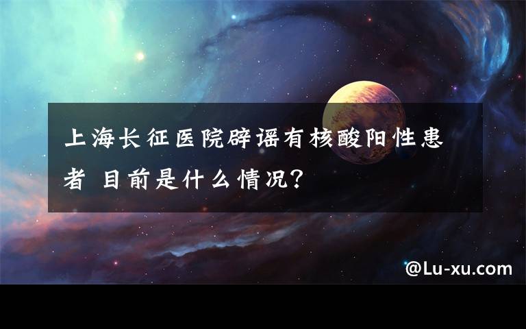 上海長征醫(yī)院辟謠有核酸陽性患者 目前是什么情況？