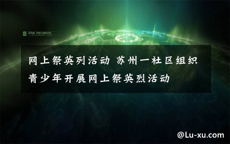 網(wǎng)上祭英列活動 蘇州一社區(qū)組織青少年開展網(wǎng)上祭英烈活動