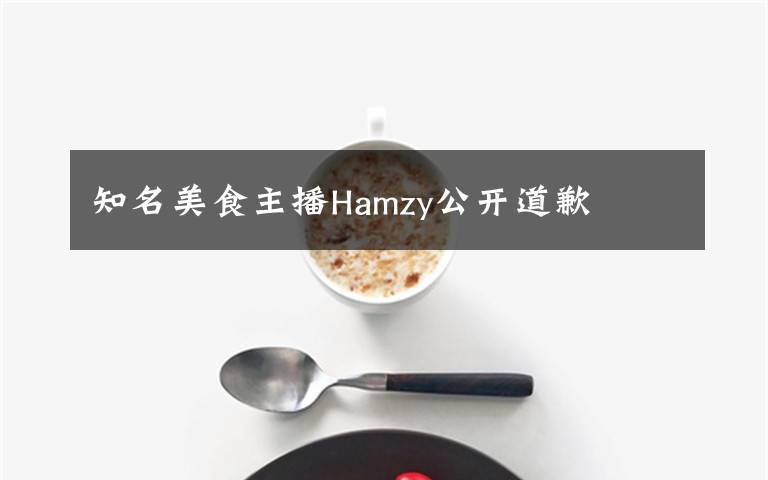 知名美食主播Hamzy公開道歉