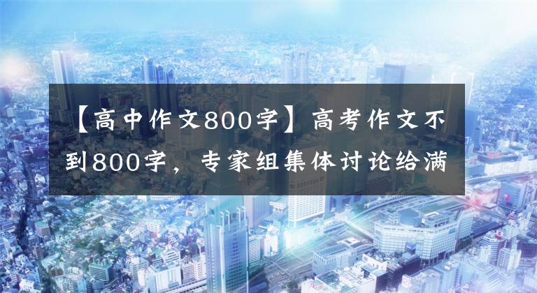 【高中作文800字】高考作文不到800字，專家組集體討論給滿分，看完文章后我理解了。