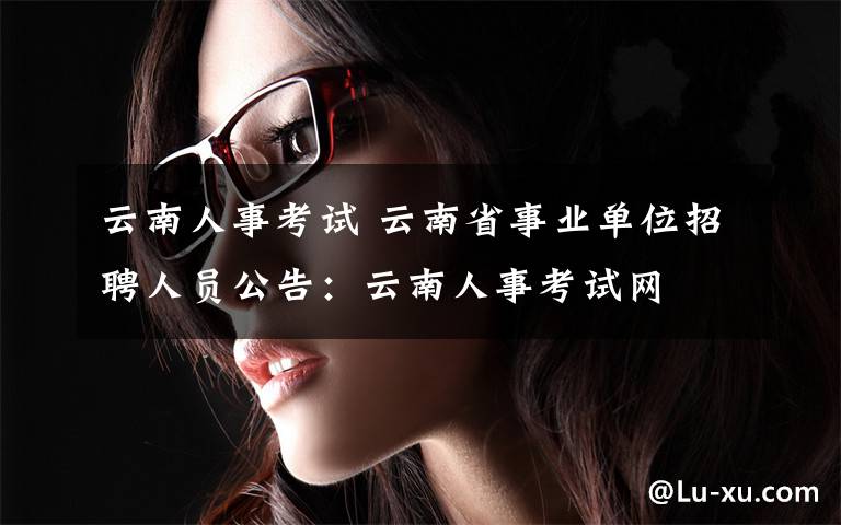 云南人事考試 云南省事業(yè)單位招聘人員公告：云南人事考試網(wǎng)