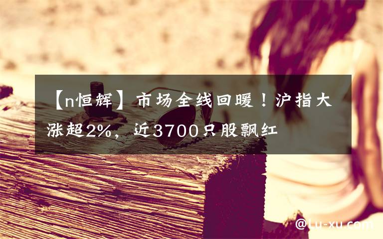 【n恒輝】市場全線回暖！滬指大漲超2%，近3700只股飄紅