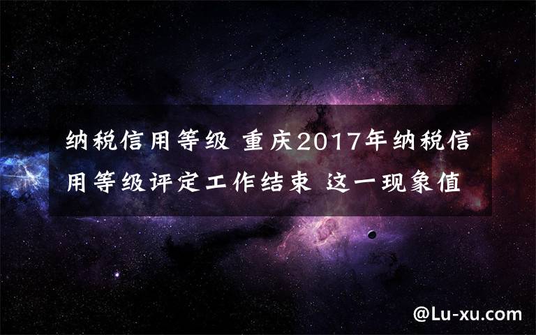 納稅信用等級(jí) 重慶2017年納稅信用等級(jí)評(píng)定工作結(jié)束 這一現(xiàn)象值得關(guān)注