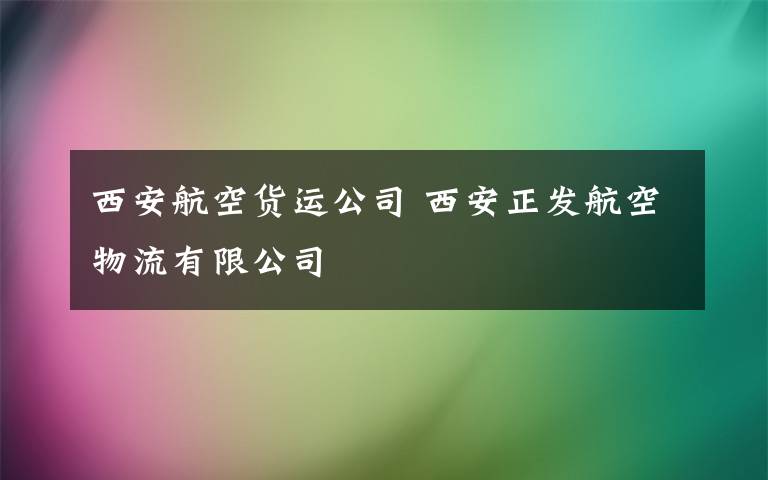 西安航空貨運(yùn)公司 西安正發(fā)航空物流有限公司