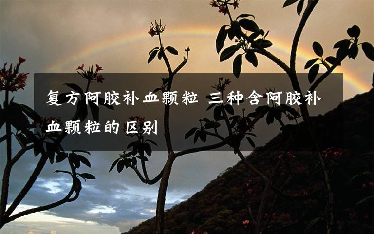 復(fù)方阿膠補(bǔ)血顆粒 三種含阿膠補(bǔ)血顆粒的區(qū)別