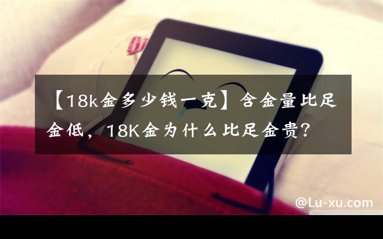 【18k金多少錢一克】含金量比足金低，18K金為什么比足金貴？