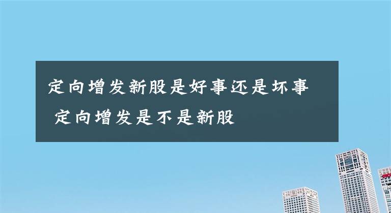 定向增發(fā)新股是好事還是壞事 定向增發(fā)是不是新股