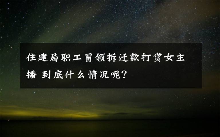 住建局職工冒領(lǐng)拆遷款打賞女主播 到底什么情況呢？