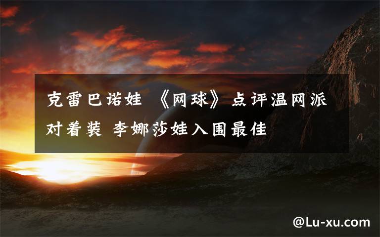 克雷巴諾娃 《網(wǎng)球》點(diǎn)評溫網(wǎng)派對著裝 李娜莎娃入圍最佳