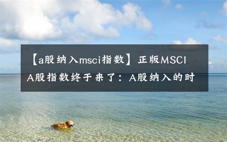 【a股納入msci指數(shù)】正版MSCI A股指數(shù)終于來了：A股納入的時(shí)間表出爐