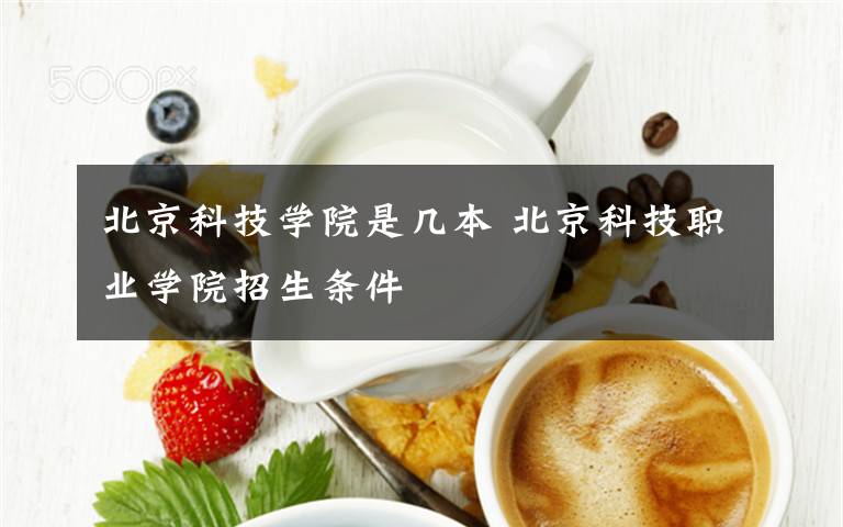 北京科技學(xué)院是幾本 北京科技職業(yè)學(xué)院招生條件