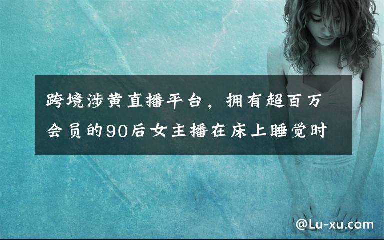 跨境涉黃直播平臺，擁有超百萬會員的90后女主播在床上睡覺時被抓