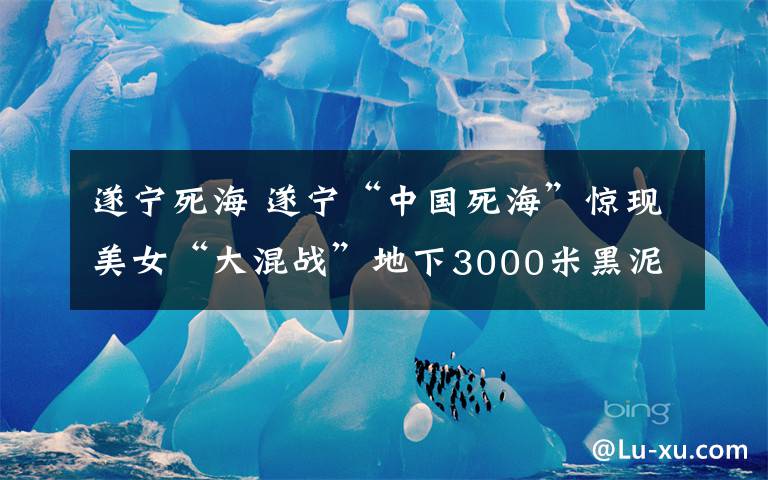 遂寧死海 遂寧“中國死?！斌@現(xiàn)美女“大混戰(zhàn)”地下3000米黑泥成雙方“武器”