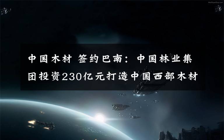 中國木材 簽約巴南：中國林業(yè)集團(tuán)投資230億元打造中國西部木材貿(mào)易港