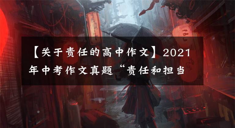 【關于責任的高中作文】2021年中考作文真題“責任和擔當”的宗旨是指Jin和良好的作品感。