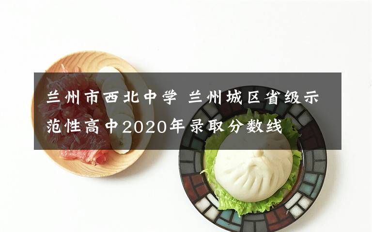 蘭州市西北中學 蘭州城區(qū)省級示范性高中2020年錄取分數(shù)線