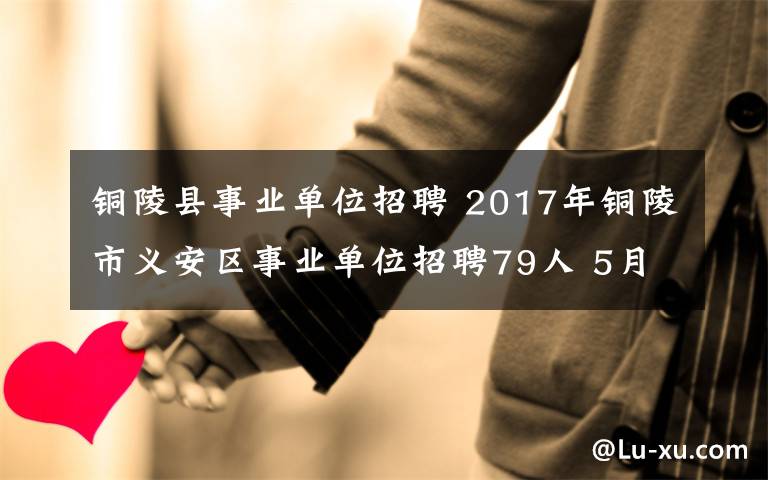 銅陵縣事業(yè)單位招聘 2017年銅陵市義安區(qū)事業(yè)單位招聘79人 5月8日開始報名