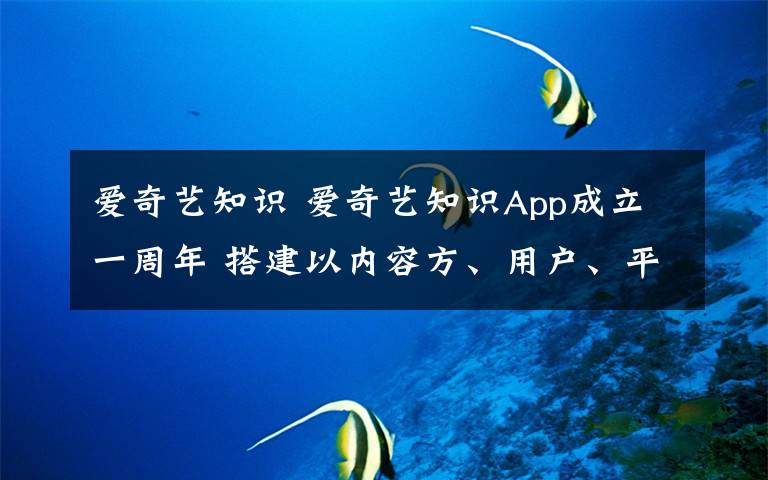 愛奇藝知識 愛奇藝知識App成立一周年 搭建以內(nèi)容方、用戶、平臺為核心的知識生態(tài)圈