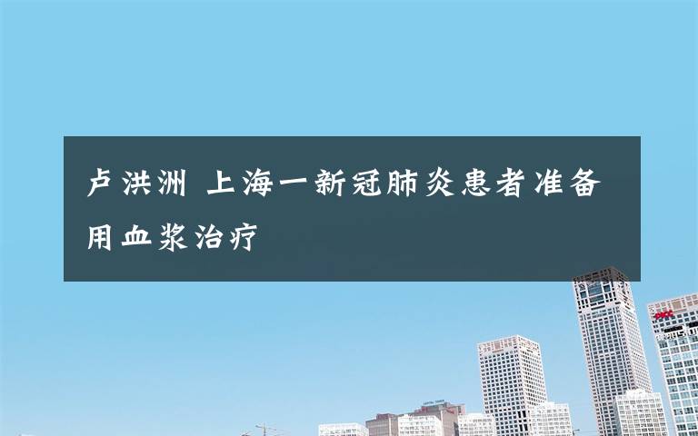 盧洪洲 上海一新冠肺炎患者準(zhǔn)備用血漿治療