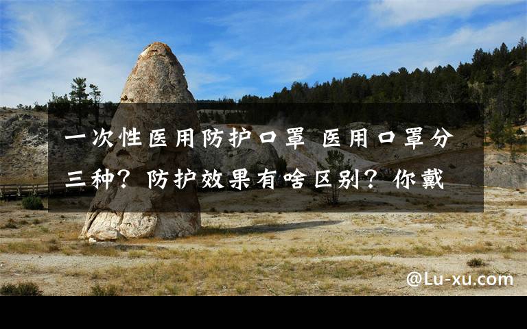 一次性醫(yī)用防護(hù)口罩 醫(yī)用口罩分三種？防護(hù)效果有啥區(qū)別？你戴對了嗎？