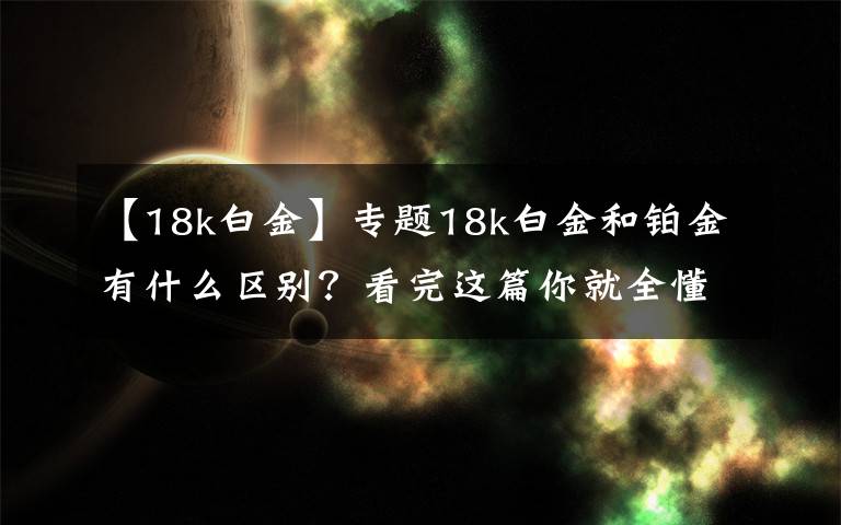 【18k白金】專(zhuān)題18k白金和鉑金有什么區(qū)別？看完這篇你就全懂了