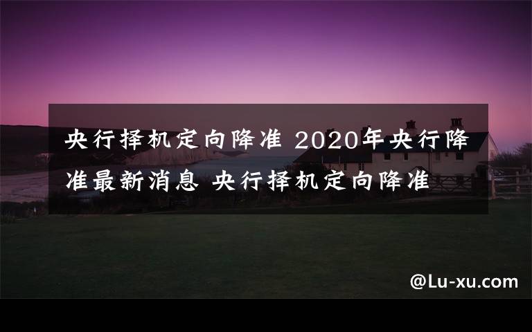 央行擇機(jī)定向降準(zhǔn) 2020年央行降準(zhǔn)最新消息 央行擇機(jī)定向降準(zhǔn)