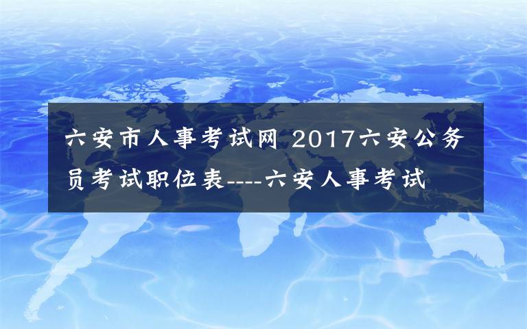 六安市人事考試網(wǎng) 2017六安公務(wù)員考試職位表----六安人事考試網(wǎng)