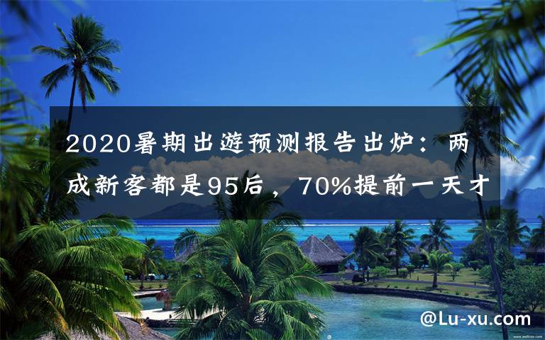 2020暑期出游預測報告出爐：兩成新客都是95后，70%提前一天才買票