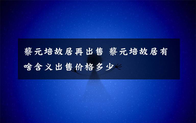 蔡元培故居再出售 蔡元培故居有啥含義出售價(jià)格多少