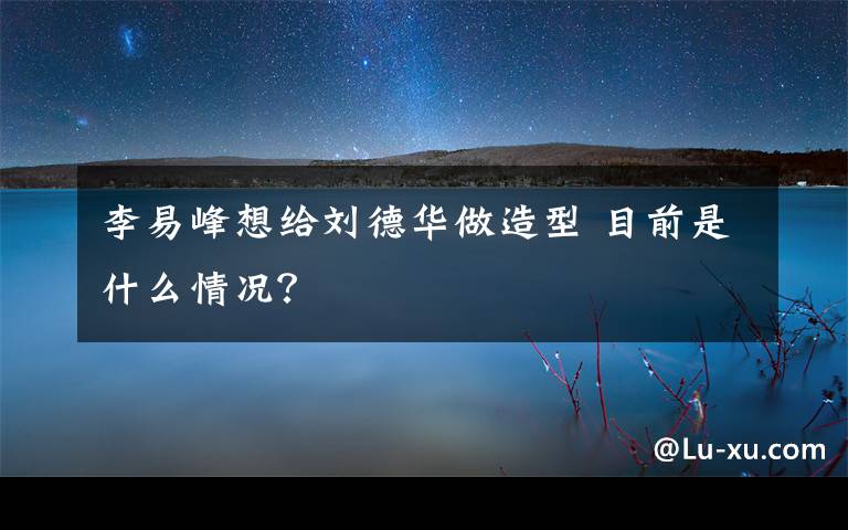 李易峰想給劉德華做造型 目前是什么情況？