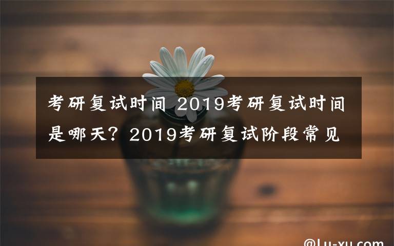 考研復(fù)試時(shí)間 2019考研復(fù)試時(shí)間是哪天？2019考研復(fù)試階段常見問題整理