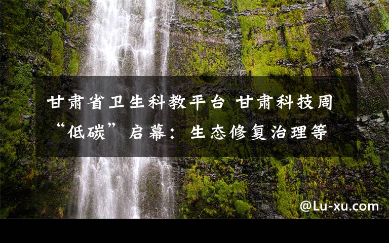 甘肅省衛(wèi)生科教平臺 甘肅科技周“低碳”啟幕：生態(tài)修復(fù)治理等尖端技術(shù)亮眼