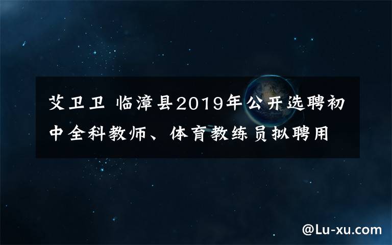 艾衛(wèi)衛(wèi) 臨漳縣2019年公開選聘初中全科教師、體育教練員擬聘用人員名單公示