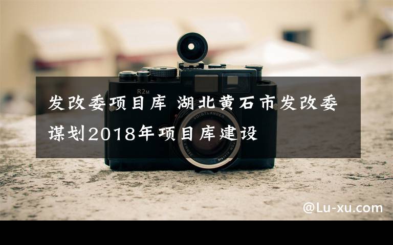 發(fā)改委項(xiàng)目庫(kù) 湖北黃石市發(fā)改委謀劃2018年項(xiàng)目庫(kù)建設(shè)