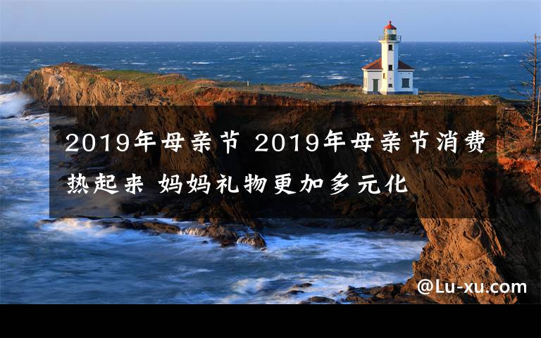 2019年母親節(jié) 2019年母親節(jié)消費(fèi)熱起來 媽媽禮物更加多元化