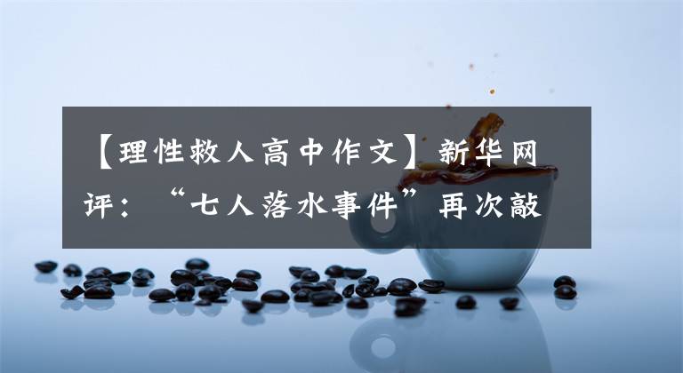 【理性救人高中作文】新華網(wǎng)評：“七人落水事件”再次敲響了尋求理性人命的警鐘。