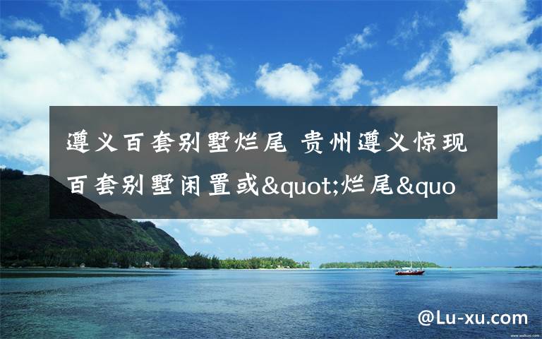 遵義百套別墅爛尾 貴州遵義驚現(xiàn)百套別墅閑置或"爛尾" 滿地狼藉蒿草高長